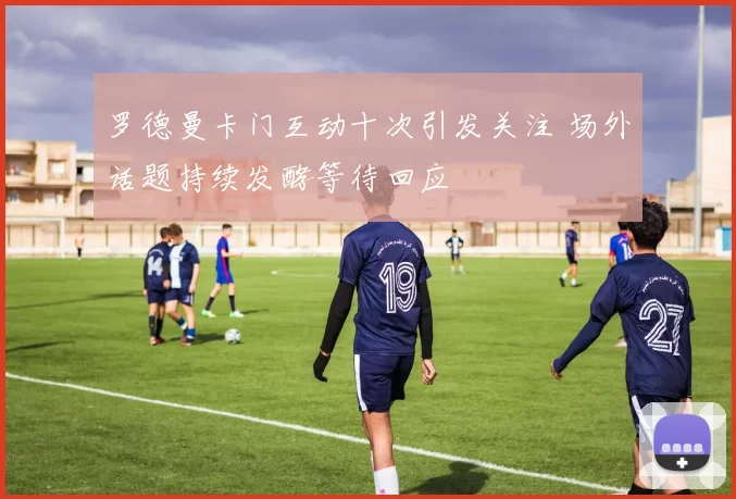 罗德曼卡门互动十次引发关注 场外话题持续发酵等待回应