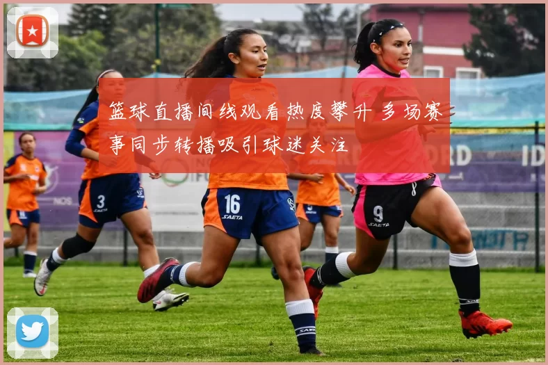 篮球直播间线观看热度攀升 多场赛事同步转播吸引球迷关注