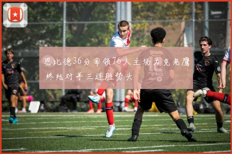 恩比德36分率领76人主场力克老鹰 终结对手三连胜势头