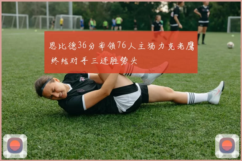 恩比德36分率领76人主场力克老鹰 终结对手三连胜势头