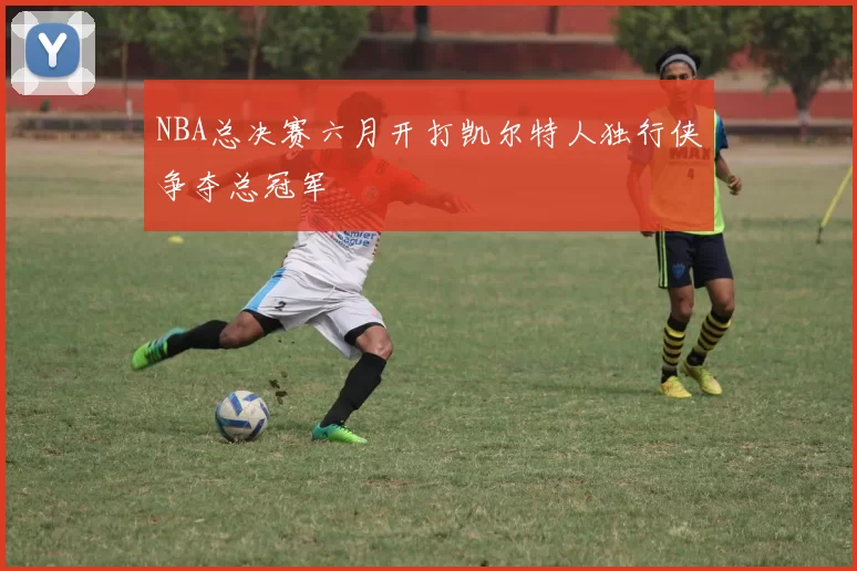 NBA总决赛六月开打凯尔特人独行侠争夺总冠军