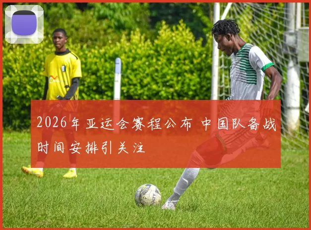 2026年亚运会赛程公布 中国队备战时间安排引关注