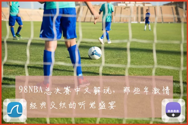 98NBA总决赛中文解说，那些年激情与经典交织的听觉盛宴
