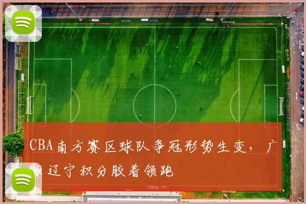 CBA南方赛区球队争冠形势生变,广东辽宁积分胶着领跑