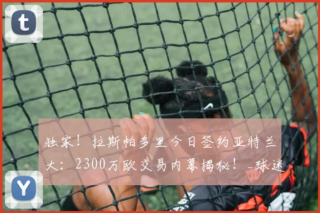 独家!拉斯帕多里今日签约亚特兰大:2300万欧交易内幕揭秘!_球迷_战术_马德里竞技