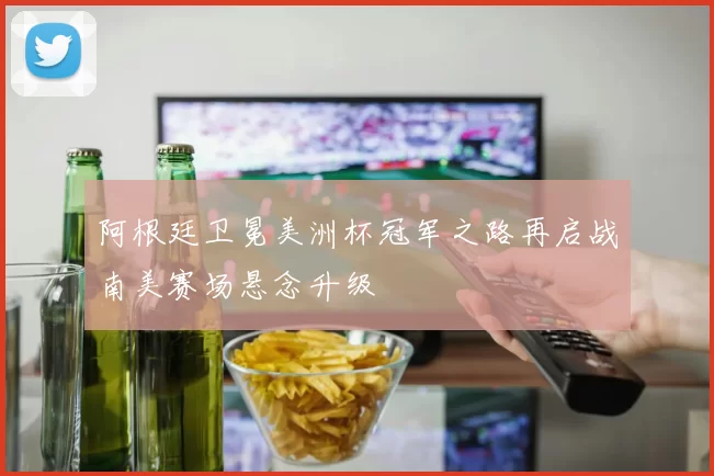 阿根廷卫冕美洲杯冠军之路再启战南美赛场悬念升级