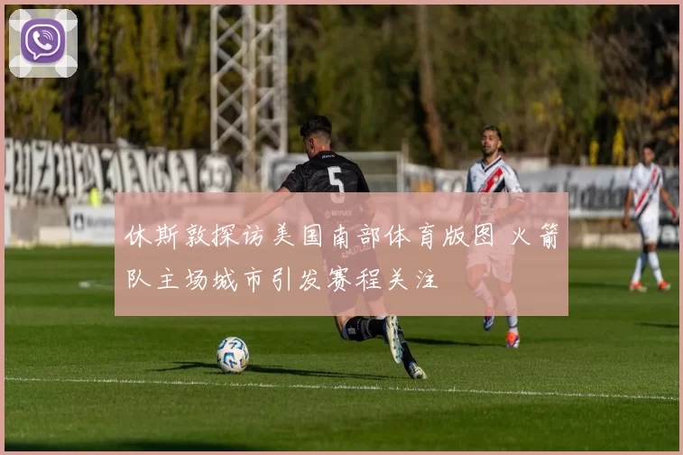 休斯敦探访美国南部体育版图 火箭队主场城市引发赛程关注