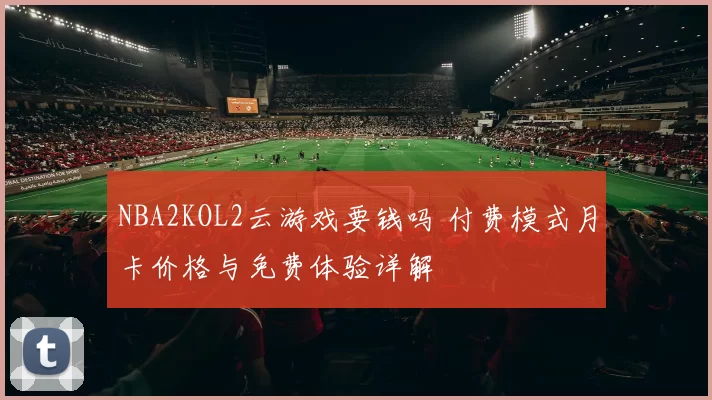 NBA2KOL2云游戏要钱吗 付费模式月卡价格与免费体验详解