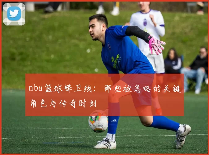 nba篮球锋卫线：那些被忽略的关键角色与传奇时刻