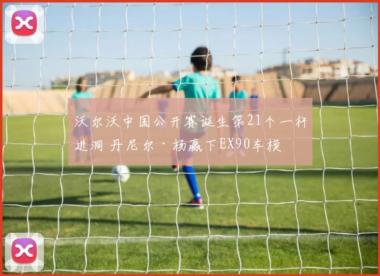 沃尔沃中国公开赛诞生第21个一杆进洞 丹尼尔·杨赢下EX90车模