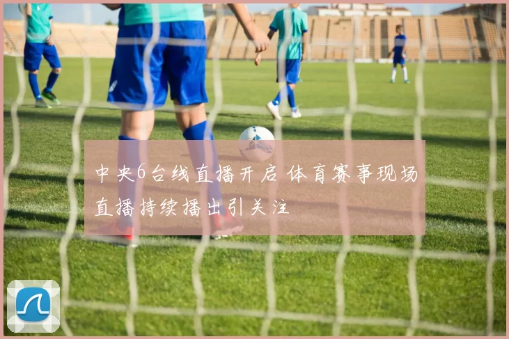 中央6台线直播开启 体育赛事现场直播持续播出引关注