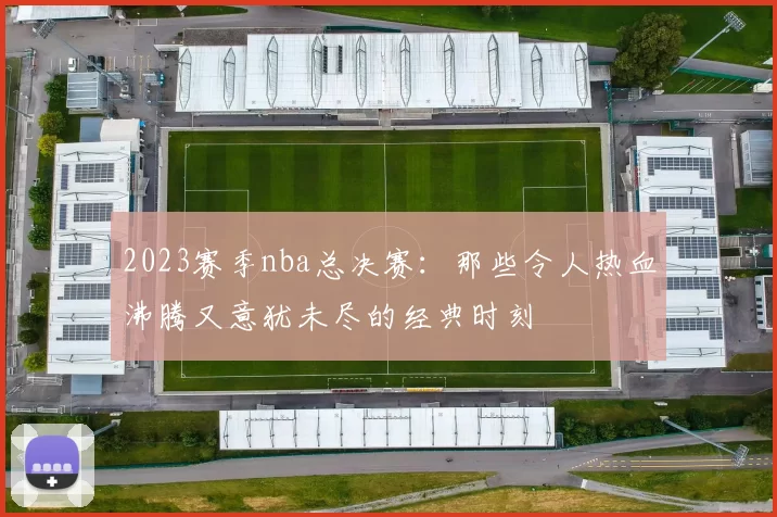 2023赛季nba总决赛：那些令人热血沸腾又意犹未尽的经典时刻
