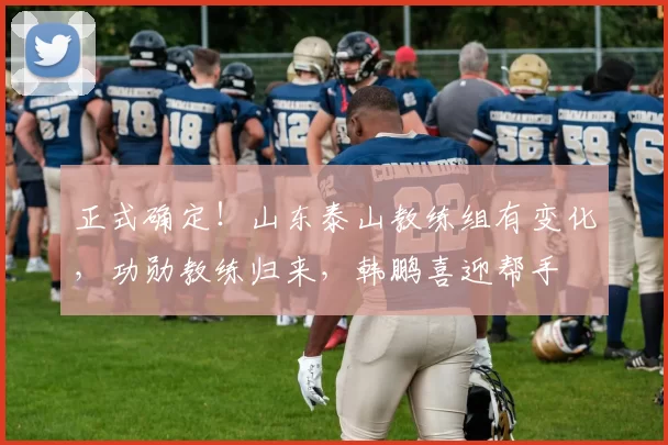 正式确定！山东泰山教练组有变化，功勋教练归来，韩鹏喜迎帮手