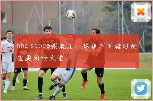 nba store旗舰店，球迷不可错过的宝藏购物天堂！