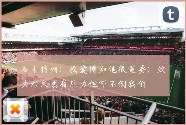 洛卡特利:我爱博加他很重要;效力尤文总有压力但吓不倒我们