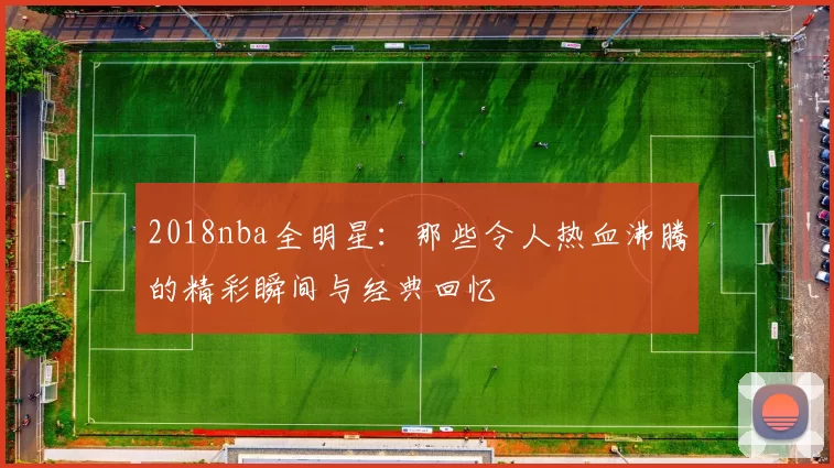 2018nba全明星:那些令人热血沸腾的精彩瞬间与经典回忆