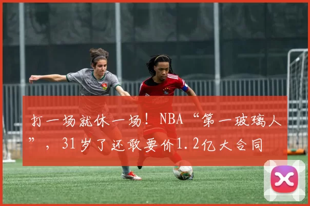 打一场就休一场！NBA“第一玻璃人”，31岁了还敢要价1.2亿大合同