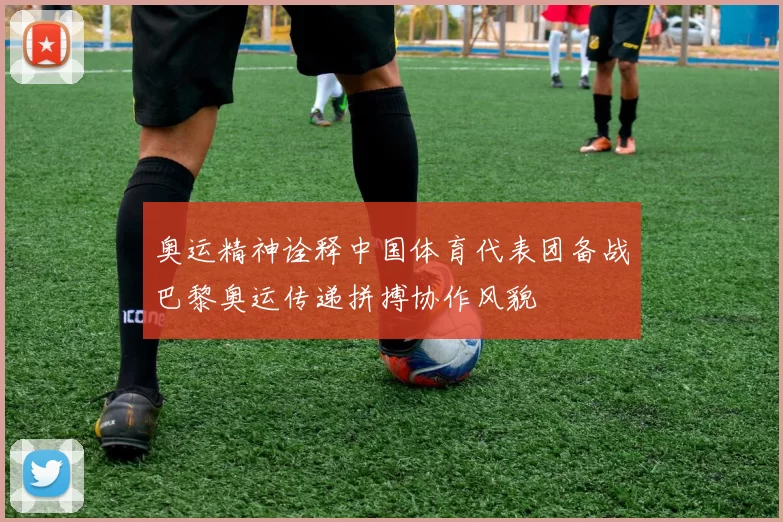 奥运精神诠释中国体育代表团备战巴黎奥运传递拼搏协作风貌