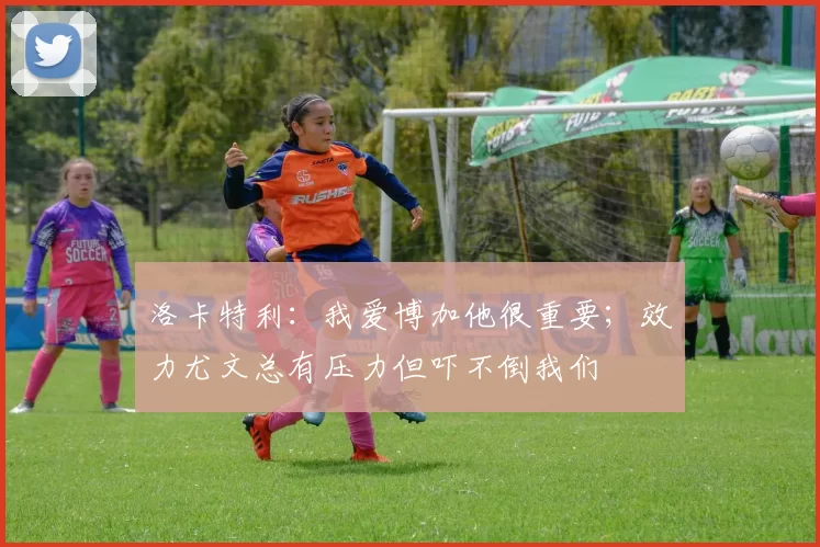 洛卡特利：我爱博加他很重要；效力尤文总有压力但吓不倒我们