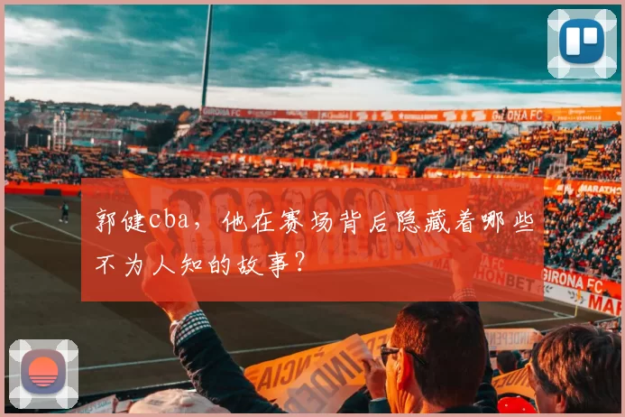 郭健cba,他在赛场背后隐藏着哪些不为人知的故事?