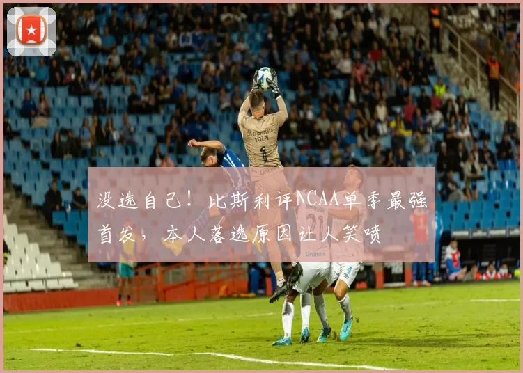 没选自己！比斯利评NCAA单季最强首发，本人落选原因让人笑喷