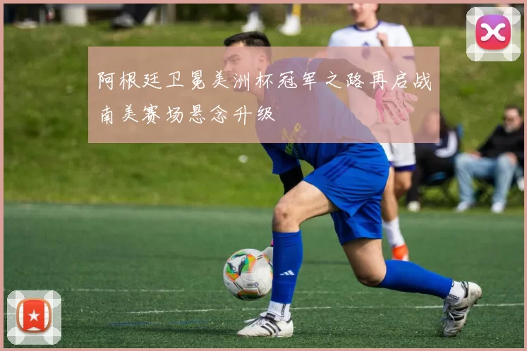 阿根廷卫冕美洲杯冠军之路再启战南美赛场悬念升级