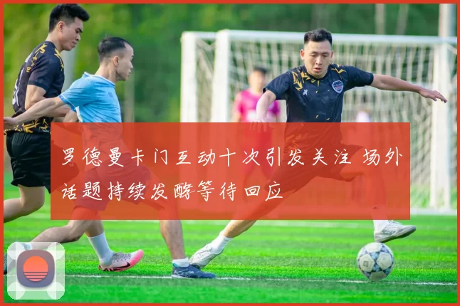 罗德曼卡门互动十次引发关注 场外话题持续发酵等待回应