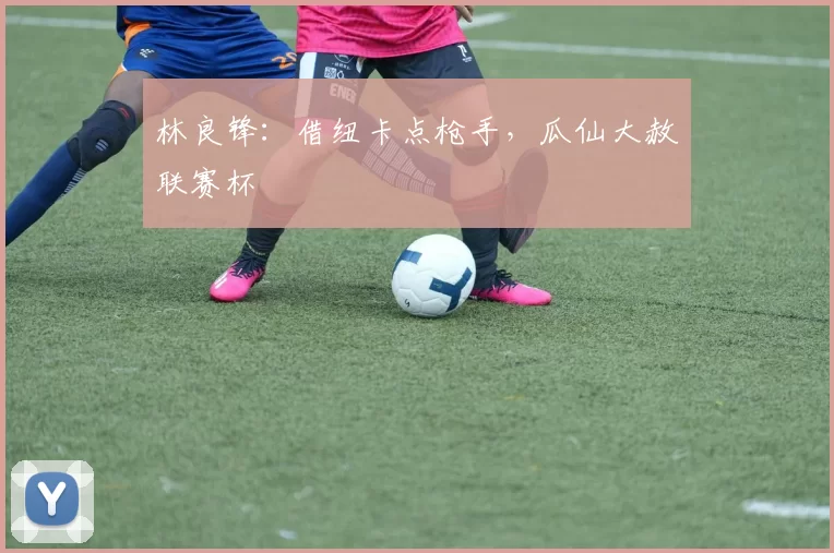 林良锋:借纽卡点枪手,瓜仙大赦联赛杯