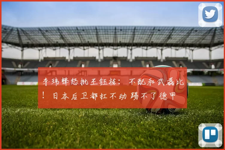 李玮锋怒批王钰栋：不配和武磊比！日本后卫都扛不动 踢不了德甲