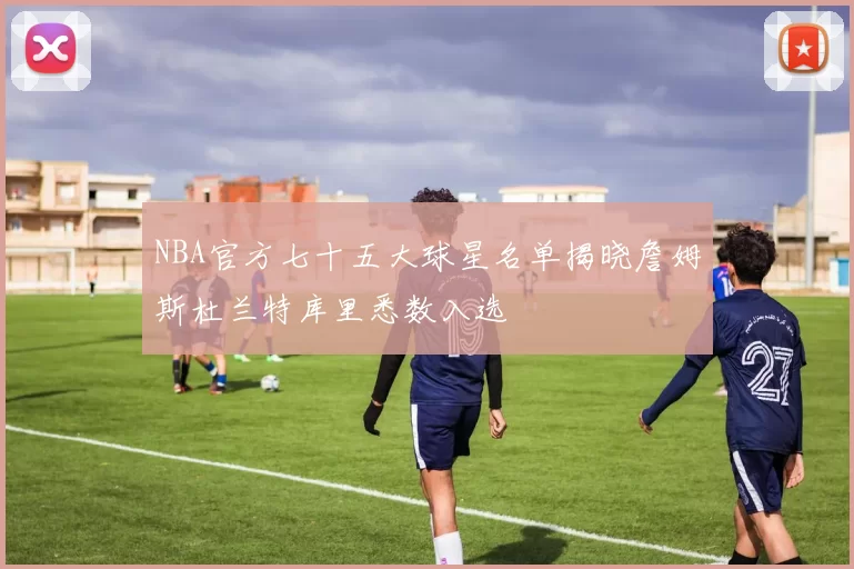 NBA官方七十五大球星名单揭晓詹姆斯杜兰特库里悉数入选