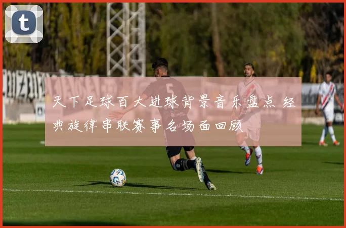 天下足球百大进球背景音乐盘点 经典旋律串联赛事名场面回顾