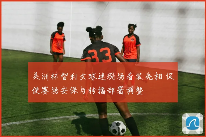 美洲杯智利女球迷现场着装亮相 促使赛场安保与转播部署调整