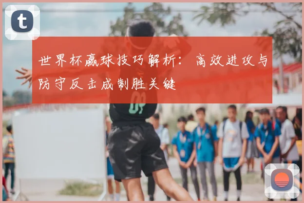 世界杯赢球技巧解析：高效进攻与防守反击成制胜关键