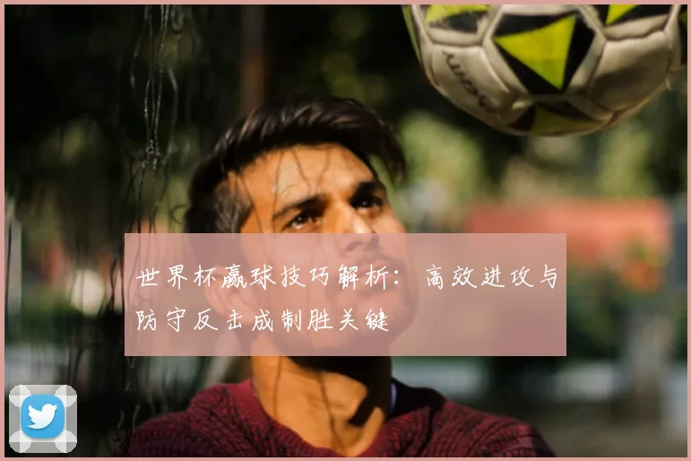 世界杯赢球技巧解析：高效进攻与防守反击成制胜关键