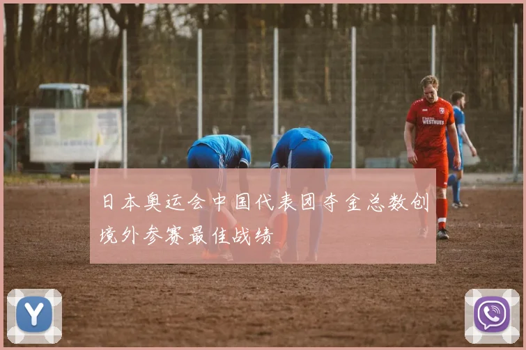 日本奥运会中国代表团夺金总数创境外参赛最佳战绩