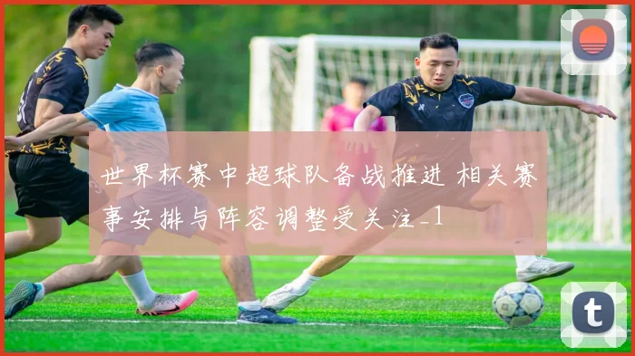 世界杯赛中超球队备战推进 相关赛事安排与阵容调整受关注_1